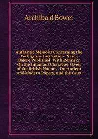 Authentic Memoirs Concerning the Portuguese Inquisition: Never Before Published: With Remarks On the Infamous Character Given of the British Nation, . On Ancient and Modern Popery, and the Caus