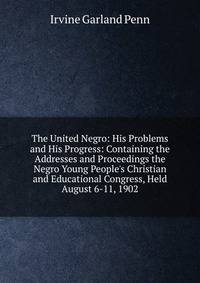 The United Negro: His Problems and His Progress: Containing the Addresses and Proceedings the Negro Young People's Christian and Educational Congress, Held August 6-11, 1902