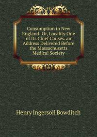 Consumption in New England: Or, Locality One of Its Chief Causes. an Address Delivered Before the Massachusetts Medical Society