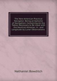 The New American Practical Navigator: Being an Epitome of Navigation; Containing All the Tables Necessary to Be Used with the Nautical Almanac, in . and Longitude by Lunar Observations .