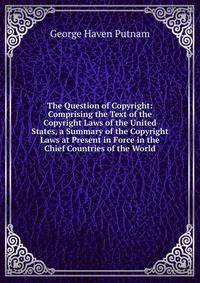 The Question of Copyright: Comprising the Text of the Copyright Laws of the United States, a Summary of the Copyright Laws at Present in Force in the Chief Countries of the World.