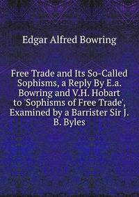 Free Trade and Its So-Called Sophisms, a Reply By E.a. Bowring and V.H. Hobart to 'Sophisms of Free Trade', Examined by a Barrister Sir J.B. Byles.