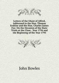 Letters of the Ghost of Alfred, Addressed to the Hon. Thomas Erskine and the Hon. Charles James Fox: On the Occasion of the State Trials at the Close . Year 1794 and the Beginning of the Year 1795