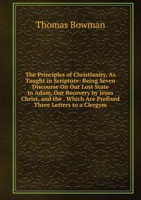 The Principles of Christianity, As Taught in Scripture: Being Seven Discourse On Our Lost State in Adam, Our Recovery by Jesus Christ, and the . Which Are Prefixed Three Letters to a Clergym