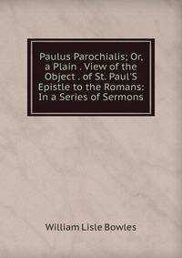 Paulus Parochialis; Or, a Plain . View of the Object . of St. Paul'S Epistle to the Romans: In a Series of Sermons