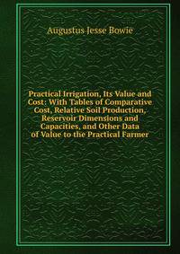 Practical Irrigation, Its Value and Cost: With Tables of Comparative Cost, Relative Soil Production, Reservoir Dimensions and Capacities, and Other Data of Value to the Practical Farmer