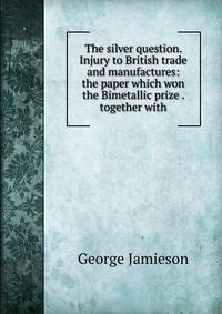 The silver question. Injury to British trade and manufactures: the paper which won the Bimetallic prize . together with