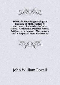Scientific Knowledge: Being an Epitome of Mathematics &amp; Astronony; Embracing Infinite Mental Arithmetic, Decimal Mental Arithmetic, a General . Mnemonics, and a Perpetual Mental Almanac