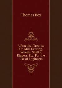 A Practical Treatise On Mill-Gearing, Wheels, Shafts, Riggers, Etc: For the Use of Engineers