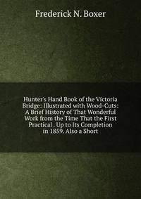 Hunter's Hand Book of the Victoria Bridge: Illustrated with Wood-Cuts: A Brief History of That Wonderful Work from the Time That the First Practical . Up to Its Completion in 1859. Also a Short