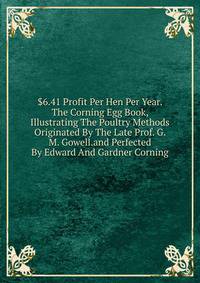 $6.41 Profit Per Hen Per Year. The Corning Egg Book, Illustrating The Poultry Methods Originated By The Late Prof. G. M. Gowell.and Perfected By Edward And Gardner Corning