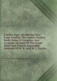 $ dollar Sign 100,000 Per Year From Poultry. The Curtiss Poultry Book, Being A Complete And Accurate Account Of The Great Plant And Present Successful Methods Of W. R. And W. J. Curtiss