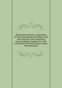 The Boynton Family. A Genealogy Of The Descendants Of William And John Boynton, Who Emigrated From Yorkshire, England, In 1638, And Setted At Rowley, Essex County, Massachusetts