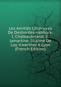 Les Amities Litteraires De Desbordes-valmore: I. Chateaubriand. Ii.lamartine. Iii.aime De Loy. V.werther A Lyon (French Edition)
