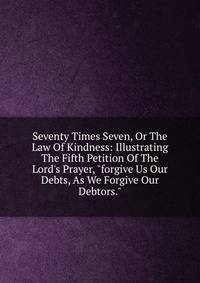 Seventy Times Seven, Or The Law Of Kindness: Illustrating The Fifth Petition Of The Lord's Prayer, "forgive Us Our Debts, As We Forgive Our Debtors."