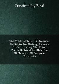 The Credit Mobilier Of America; Its Origin And History, Its Work Of Constructing The Union Pacific Railroad And Relation Of Members Of Congress Therewith