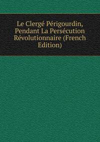 Le Clerge Perigourdin, Pendant La Persecution Revolutionnaire (French Edition)