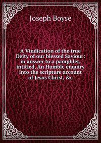 A Vindication of the true Deity of our blessed Saviour: in answer to a pamphlet, intitled, An Humble enquiry into the scripture account of Jesus Christ, &amp;c