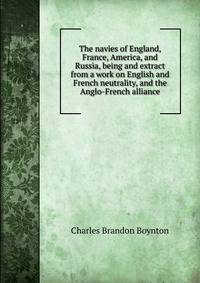 The navies of England, France, America, and Russia, being and extract from a work on English and French neutrality, and the Anglo-French alliance