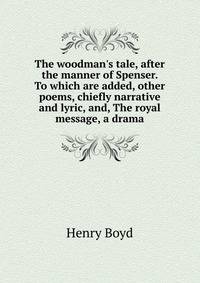 The woodman's tale, after the manner of Spenser. To which are added, other poems, chiefly narrative and lyric, and, The royal message, a drama
