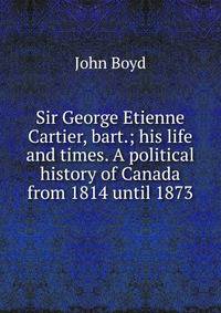 Sir George Etienne Cartier, bart.; his life and times. A political history of Canada from 1814 until 1873
