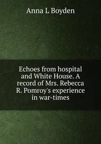 Echoes from hospital and White House. A record of Mrs. Rebecca R. Pomroy's experience in war-times