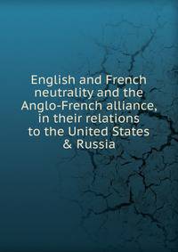 English and French neutrality and the Anglo-French alliance, in their relations to the United States &amp; Russia