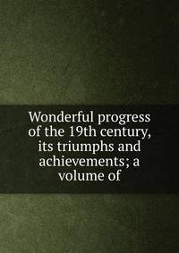 Wonderful progress of the 19th century, its triumphs and achievements; a volume of