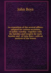 An exposition of the several offices: adapted for various occasions of public worship : together with the Epistles and Gospels for each Sunday and . of John Boys : with an analysis of the lesson