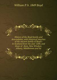 History of the Boyd family and descendants, with historical sketches of the ancient family of Boyd's in Scotland from the year 1200, and those of . Kent, New Windsor, Albany, Middletown and Sa