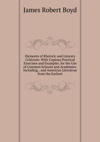 Elements of Rhetoric and Literary Criticism: With Copious Practical Exercises and Examples. for the Use of Common Schools and Academies. Including, . and American Literatrue from the Earliest