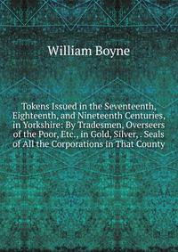 Tokens Issued in the Seventeenth, Eighteenth, and Nineteenth Centuries, in Yorkshire: By Tradesmen, Overseers of the Poor, Etc., in Gold, Silver, . Seals of All the Corporations in That County