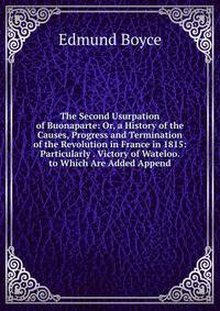 The Second Usurpation of Buonaparte: Or, a History of the Causes, Progress and Termination of the Revolution in France in 1815: Particularly . Victory of Wateloo. to Which Are Added Append