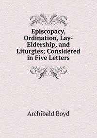 Episcopacy, Ordination, Lay-Eldership, and Liturgies; Considered in Five Letters