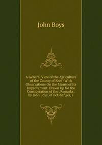 A General View of the Agriculture of the County of Kent: With Observations On the Means of Its Improvement. Drawn Up for the Consideration of the . Remarks . by John Boys, of Betshanger, F