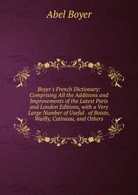 Boyer's French Dictionary: Comprising All the Additions and Improvements of the Latest Paris and London Editions, with a Very Large Number of Useful . of Boiste, Wailly, Catineau, and Others