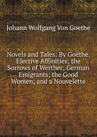 Novels and Tales: By Goethe. Elective Affinities; the Sorrows of Werther; German Emigrants; the Good Women; and a Nouvelette