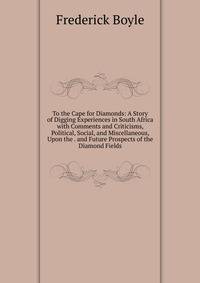 To the Cape for Diamonds: A Story of Digging Experiences in South Africa with Comments and Criticisms, Political, Social, and Miscellaneous, Upon the . and Future Prospects of the Diamond Fields