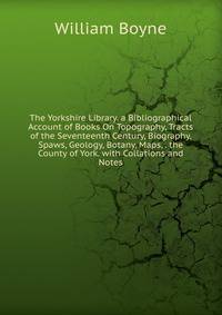 The Yorkshire Library. a Bibliographical Account of Books On Topography, Tracts of the Seventeenth Century, Biography, Spaws, Geology, Botany, Maps, . the County of York. with Collations and Notes