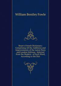 Boyer's French Dictionary: Comprising All the Additions and Improvements of the Latest Paris and London Editions . Selected from the Modern . of Each Word, According to the Dict