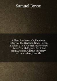 A New Pantheon: Or, Fabulous History of the Heathen Gods, Heroes . Explain'd in a Manner Intirely New . Adorn'd with Figures Depicted from Ancient . On the Theology of the Ancients . As Als