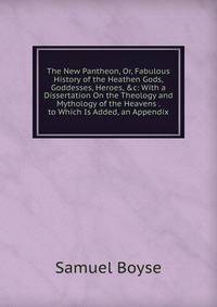 The New Pantheon, Or, Fabulous History of the Heathen Gods, Goddesses, Heroes, &amp;c: With a Dissertation On the Theology and Mythology of the Heavens . to Which Is Added, an Appendix