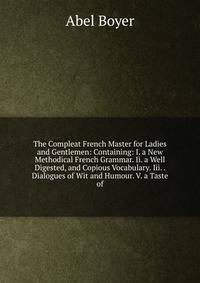 The Compleat French Master for Ladies and Gentlemen: Containing: I. a New Methodical French Grammar. Ii. a Well Digested, and Copious Vocabulary. Iii. . Dialogues of Wit and Humour. V. a Taste of