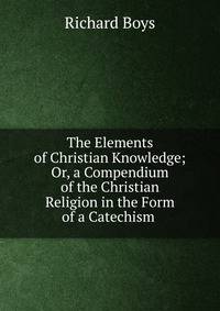 The Elements of Christian Knowledge; Or, a Compendium of the Christian Religion in the Form of a Catechism .