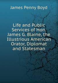 Life and Public Services of Hon. James G. Blaine, the Illustrious American Orator, Diplomat and Statesman