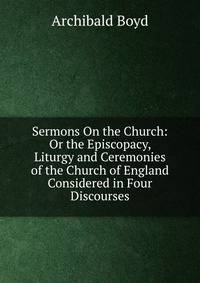 Sermons On the Church: Or the Episcopacy, Liturgy and Ceremonies of the Church of England Considered in Four Discourses