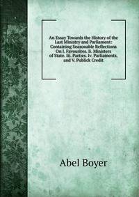 An Essay Towards the History of the Last Ministry and Parliament: Containing Seasonable Reflections On I. Favourites. Ii. Ministers of State. Iii. Parties. Iv. Parliaments. and V. Publick Credit