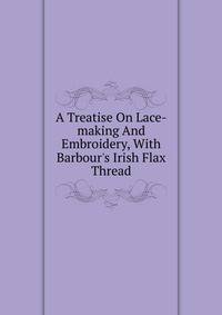A Treatise On Lace-making And Embroidery, With Barbour's Irish Flax Thread