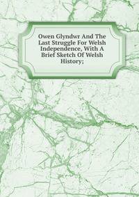 Owen Glyndwr And The Last Struggle For Welsh Independence, With A Brief Sketch Of Welsh History;