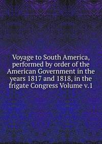 Voyage to South America, performed by order of the American Government in the years 1817 and 1818, in the frigate Congress Volume v.1